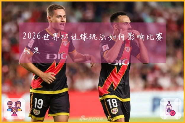 2026世界杯让球玩法如何影响比赛结果