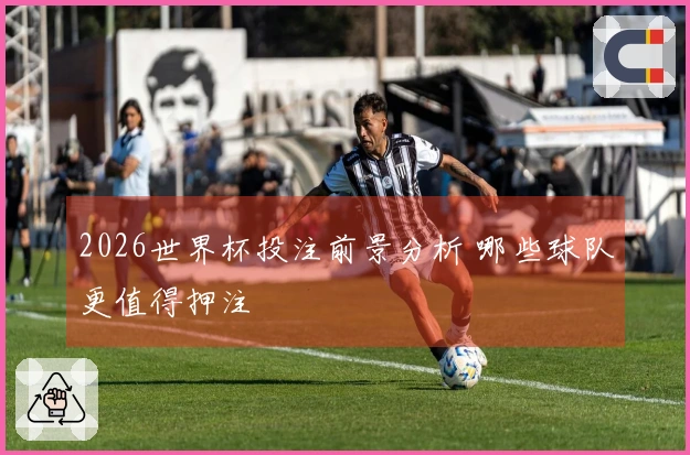 2026世界杯投注前景分析 哪些球队更值得押注