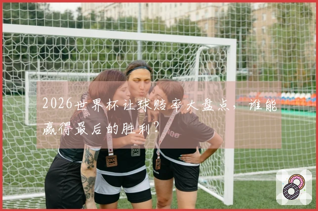 2026世界杯让球赔率大盘点，谁能赢得最后的胜利？