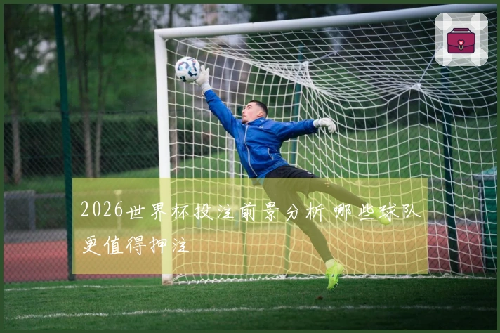 2026世界杯投注前景分析 哪些球队更值得押注