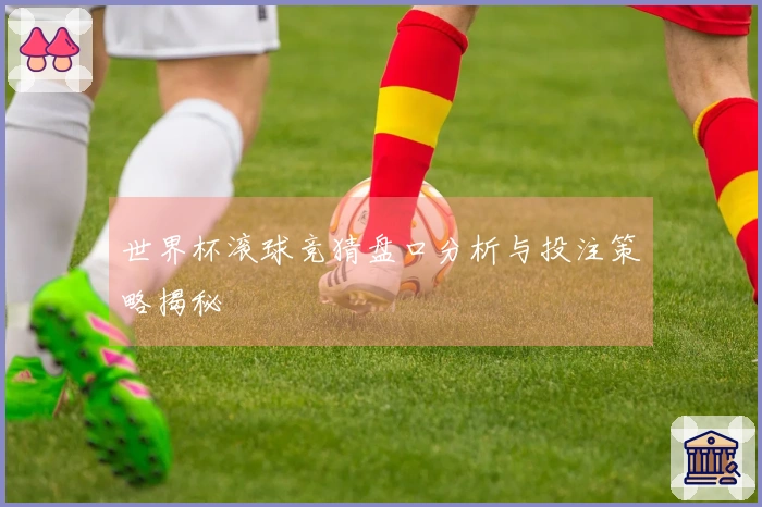 世界杯滚球竞猜盘口分析与投注策略揭秘